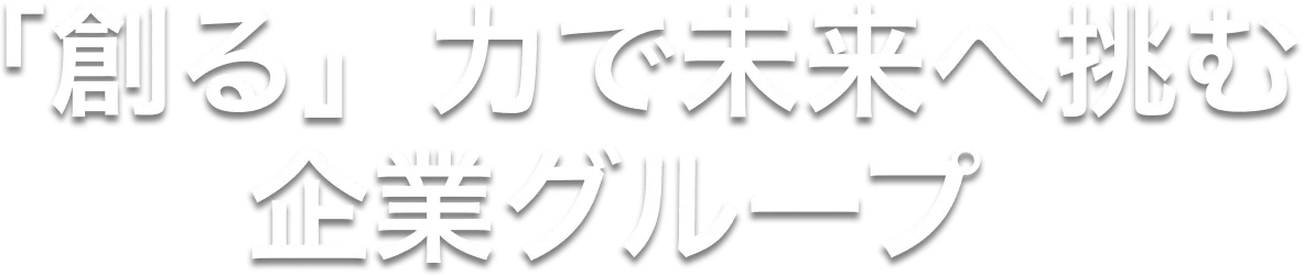 「創る」力で未来へ挑む企業グループ